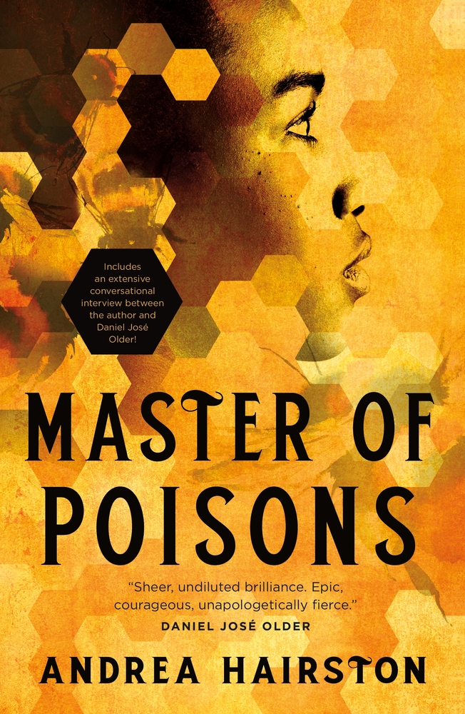 Cover for MASTER OF POISONS by Andrea Hairston in yellow and gold tones in hexagonal blocks, much like a beehive; a faint picture of a bee is seen in the upper left-hand corner, centered on the page is a profile view of an African woman; one overly large hexagon block is blacked out and features the text: "Includes an extensive conversational interview between the author and Daniel Jose Older!"' quote on bottom of cover, above the author's name: "Sheer, undiluted brilliance. Epic, courageous, unapologetically fierce." Daniel Jose Older